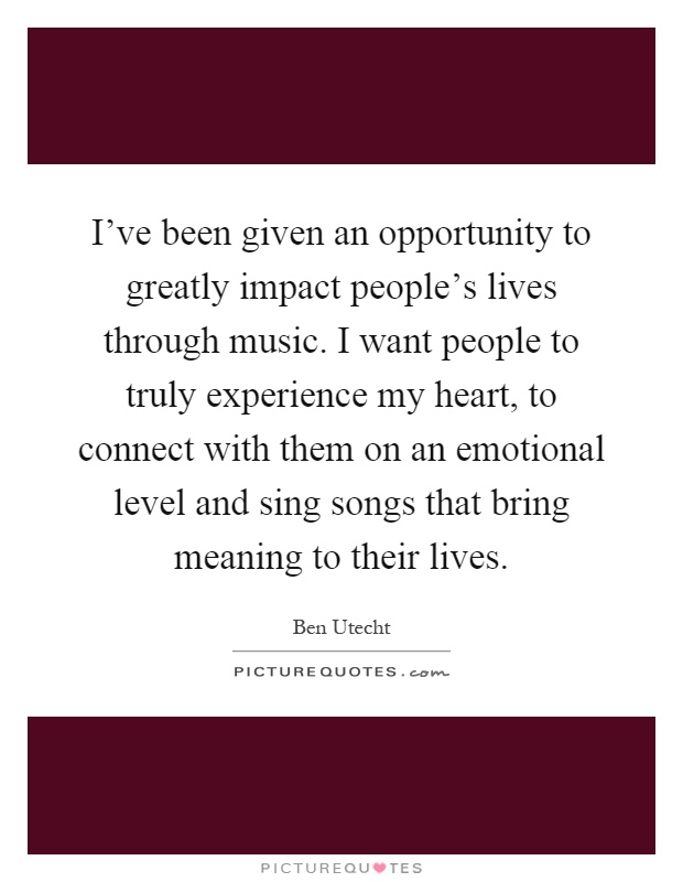 I've been given an opportunity to greatly impact people's lives through music. I want people to truly experience my heart, to connect with them on an emotional level and sing songs that bring meaning to their lives Picture Quote #1