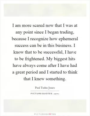 I am more scared now that I was at any point since I began trading, because I recognize how ephemeral success can be in this business. I know that to be successful, I have to be frightened. My biggest hits have always come after I have had a great period and I started to think that I knew something Picture Quote #1
