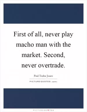 First of all, never play macho man with the market. Second, never overtrade Picture Quote #1