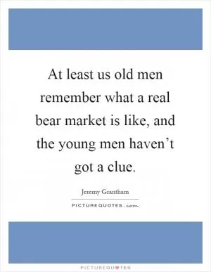 At least us old men remember what a real bear market is like, and the young men haven’t got a clue Picture Quote #1