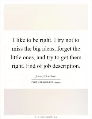 I like to be right. I try not to miss the big ideas, forget the little ones, and try to get them right. End of job description Picture Quote #1