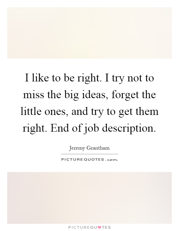 I like to be right. I try not to miss the big ideas, forget the little ones, and try to get them right. End of job description Picture Quote #1