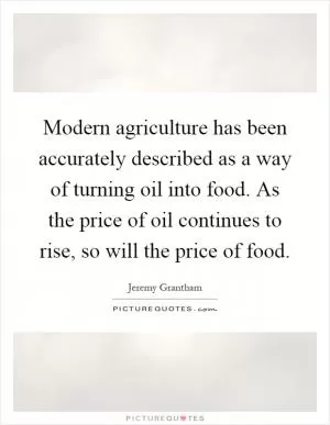 Modern agriculture has been accurately described as a way of turning oil into food. As the price of oil continues to rise, so will the price of food Picture Quote #1