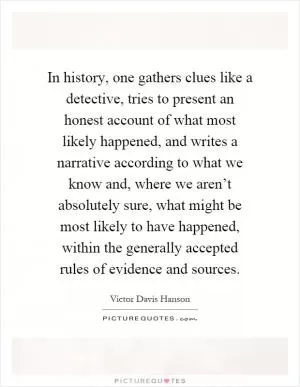 In history, one gathers clues like a detective, tries to present an honest account of what most likely happened, and writes a narrative according to what we know and, where we aren’t absolutely sure, what might be most likely to have happened, within the generally accepted rules of evidence and sources Picture Quote #1