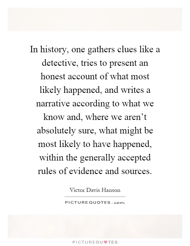 In history, one gathers clues like a detective, tries to present an honest account of what most likely happened, and writes a narrative according to what we know and, where we aren't absolutely sure, what might be most likely to have happened, within the generally accepted rules of evidence and sources Picture Quote #1