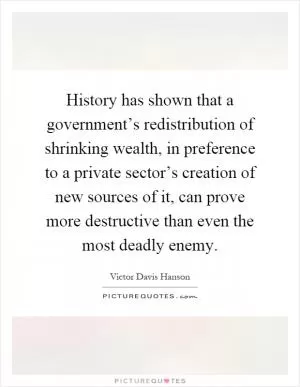 History has shown that a government’s redistribution of shrinking wealth, in preference to a private sector’s creation of new sources of it, can prove more destructive than even the most deadly enemy Picture Quote #1