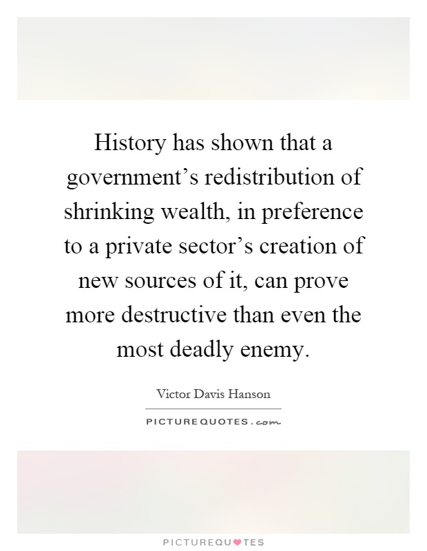 History has shown that a government's redistribution of shrinking wealth, in preference to a private sector's creation of new sources of it, can prove more destructive than even the most deadly enemy Picture Quote #1
