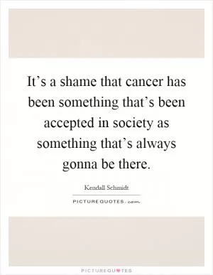 It’s a shame that cancer has been something that’s been accepted in society as something that’s always gonna be there Picture Quote #1