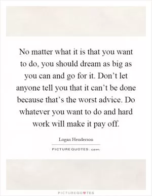No matter what it is that you want to do, you should dream as big as you can and go for it. Don’t let anyone tell you that it can’t be done because that’s the worst advice. Do whatever you want to do and hard work will make it pay off Picture Quote #1