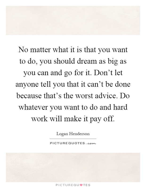 No matter what it is that you want to do, you should dream as big as you can and go for it. Don't let anyone tell you that it can't be done because that's the worst advice. Do whatever you want to do and hard work will make it pay off Picture Quote #1