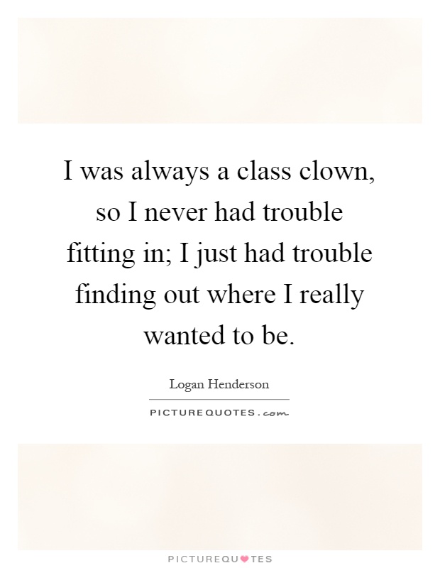I was always a class clown, so I never had trouble fitting in; I just had trouble finding out where I really wanted to be Picture Quote #1