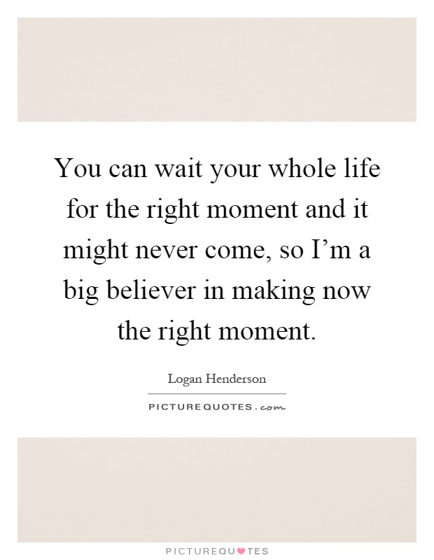 You can wait your whole life for the right moment and it might never come, so I'm a big believer in making now the right moment Picture Quote #1