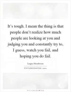 It’s tough. I mean the thing is that people don’t realize how much people are looking at you and judging you and constantly try to, I guess, watch you fail, and hoping you do fail Picture Quote #1