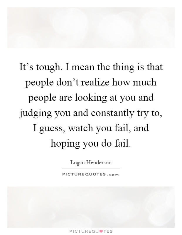 It's tough. I mean the thing is that people don't realize how much people are looking at you and judging you and constantly try to, I guess, watch you fail, and hoping you do fail Picture Quote #1