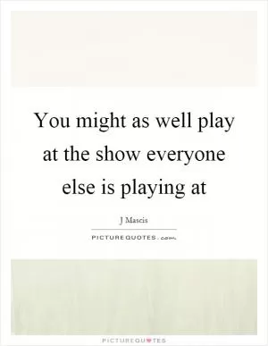 You might as well play at the show everyone else is playing at Picture Quote #1