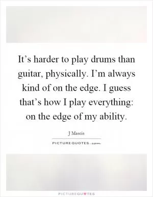 It’s harder to play drums than guitar, physically. I’m always kind of on the edge. I guess that’s how I play everything: on the edge of my ability Picture Quote #1