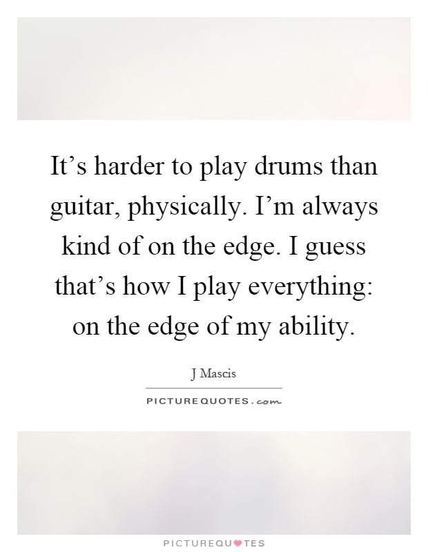 It's harder to play drums than guitar, physically. I'm always kind of on the edge. I guess that's how I play everything: on the edge of my ability Picture Quote #1