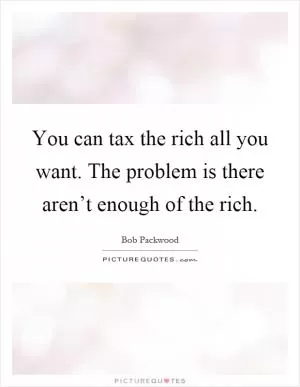 You can tax the rich all you want. The problem is there aren’t enough of the rich Picture Quote #1