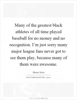 Many of the greatest black athletes of all time played baseball for no money and no recognition. I’m just sorry many major league fans never got to see them play, because many of them were awesome Picture Quote #1