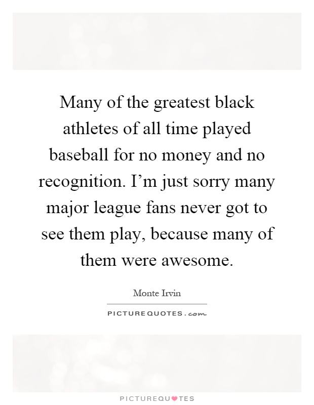 Many of the greatest black athletes of all time played baseball for no money and no recognition. I'm just sorry many major league fans never got to see them play, because many of them were awesome Picture Quote #1
