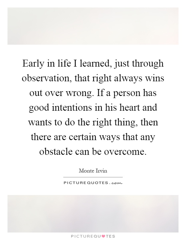 Early in life I learned, just through observation, that right always wins out over wrong. If a person has good intentions in his heart and wants to do the right thing, then there are certain ways that any obstacle can be overcome Picture Quote #1