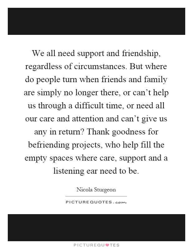 We all need support and friendship, regardless of circumstances. But where do people turn when friends and family are simply no longer there, or can't help us through a difficult time, or need all our care and attention and can't give us any in return? Thank goodness for befriending projects, who help fill the empty spaces where care, support and a listening ear need to be Picture Quote #1