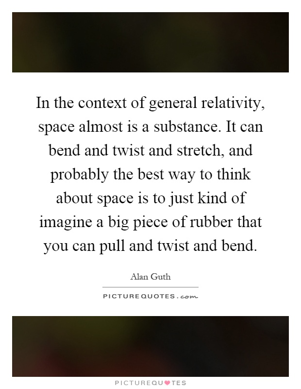 In the context of general relativity, space almost is a substance. It can bend and twist and stretch, and probably the best way to think about space is to just kind of imagine a big piece of rubber that you can pull and twist and bend Picture Quote #1