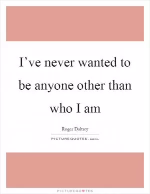 I’ve never wanted to be anyone other than who I am Picture Quote #1