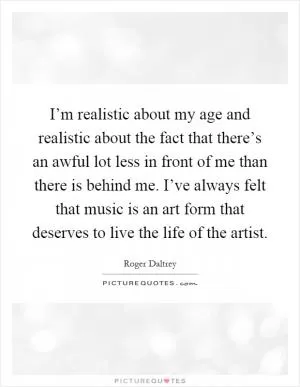 I’m realistic about my age and realistic about the fact that there’s an awful lot less in front of me than there is behind me. I’ve always felt that music is an art form that deserves to live the life of the artist Picture Quote #1