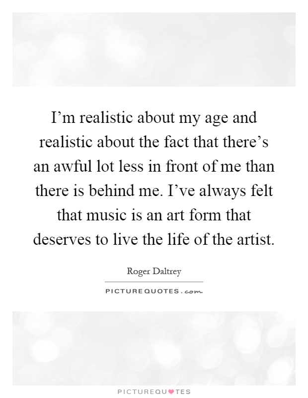 I'm realistic about my age and realistic about the fact that there's an awful lot less in front of me than there is behind me. I've always felt that music is an art form that deserves to live the life of the artist Picture Quote #1