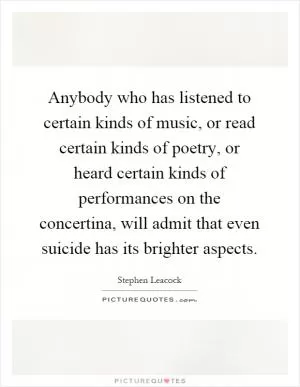 Anybody who has listened to certain kinds of music, or read certain kinds of poetry, or heard certain kinds of performances on the concertina, will admit that even suicide has its brighter aspects Picture Quote #1