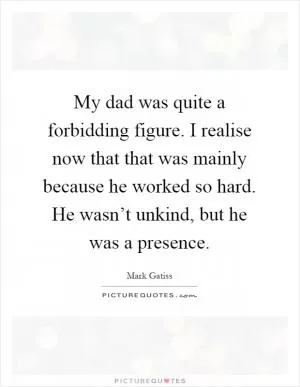My dad was quite a forbidding figure. I realise now that that was mainly because he worked so hard. He wasn’t unkind, but he was a presence Picture Quote #1