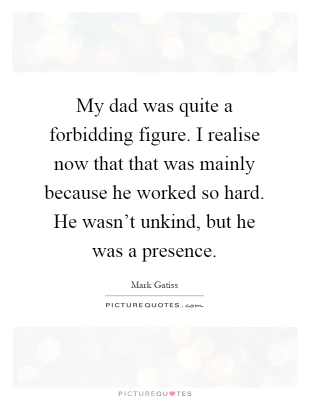 My dad was quite a forbidding figure. I realise now that that was mainly because he worked so hard. He wasn't unkind, but he was a presence Picture Quote #1