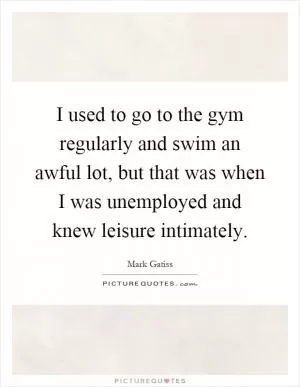 I used to go to the gym regularly and swim an awful lot, but that was when I was unemployed and knew leisure intimately Picture Quote #1