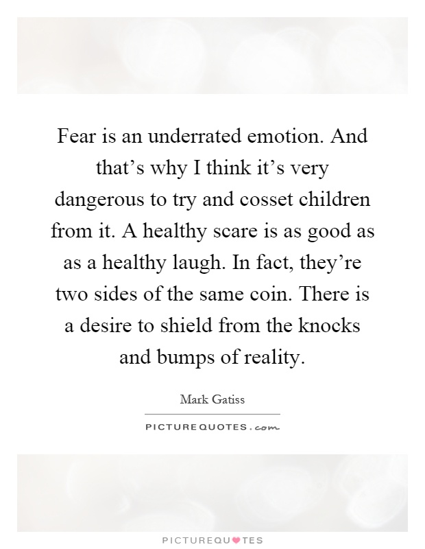 Fear is an underrated emotion. And that's why I think it's very dangerous to try and cosset children from it. A healthy scare is as good as as a healthy laugh. In fact, they're two sides of the same coin. There is a desire to shield from the knocks and bumps of reality Picture Quote #1
