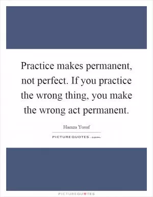 Practice makes permanent, not perfect. If you practice the wrong thing, you make the wrong act permanent Picture Quote #1