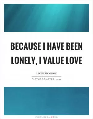 Because I have been lonely, I value love Picture Quote #1
