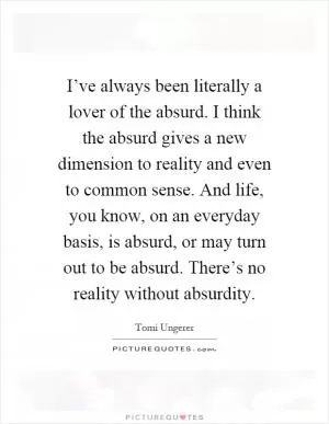 I’ve always been literally a lover of the absurd. I think the absurd gives a new dimension to reality and even to common sense. And life, you know, on an everyday basis, is absurd, or may turn out to be absurd. There’s no reality without absurdity Picture Quote #1