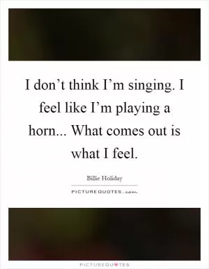I don’t think I’m singing. I feel like I’m playing a horn... What comes out is what I feel Picture Quote #1