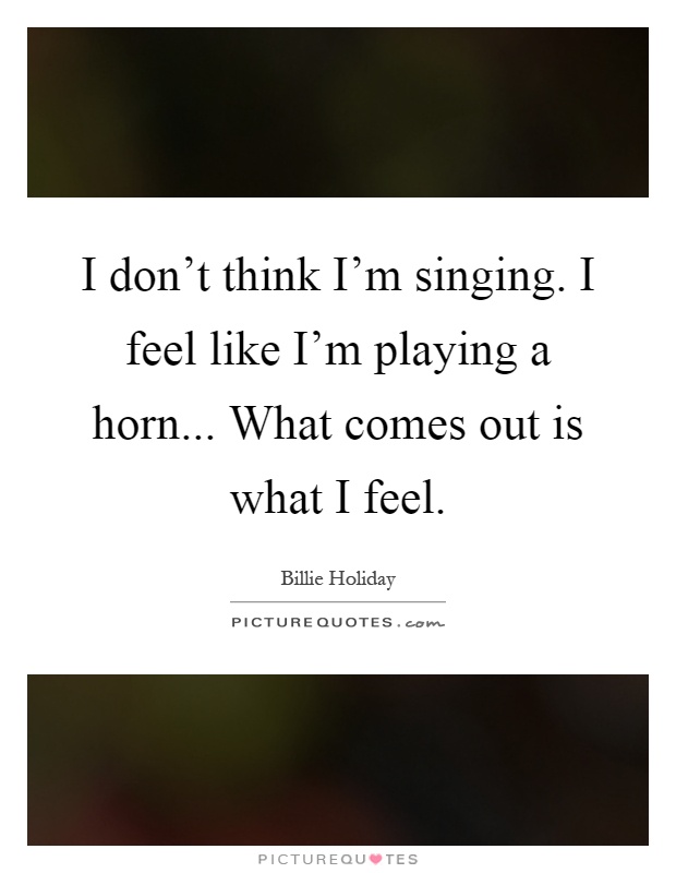 I don't think I'm singing. I feel like I'm playing a horn... What comes out is what I feel Picture Quote #1