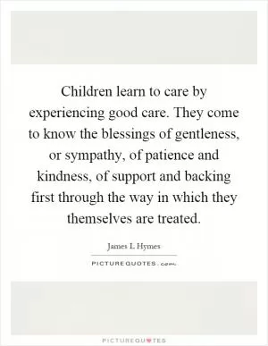 Children learn to care by experiencing good care. They come to know the blessings of gentleness, or sympathy, of patience and kindness, of support and backing first through the way in which they themselves are treated Picture Quote #1