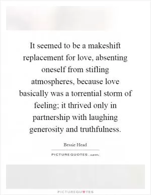 It seemed to be a makeshift replacement for love, absenting oneself from stifling atmospheres, because love basically was a torrential storm of feeling; it thrived only in partnership with laughing generosity and truthfulness Picture Quote #1