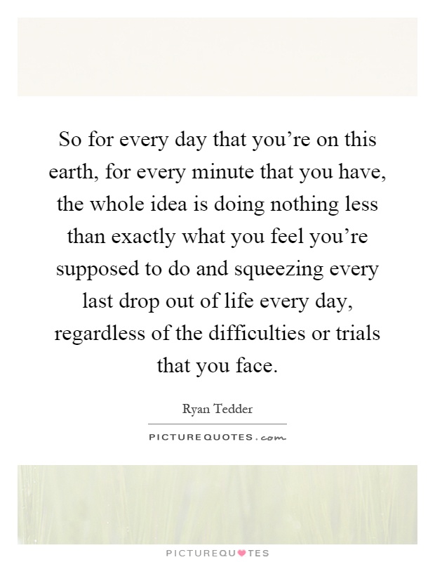 So for every day that you're on this earth, for every minute that you have, the whole idea is doing nothing less than exactly what you feel you're supposed to do and squeezing every last drop out of life every day, regardless of the difficulties or trials that you face Picture Quote #1