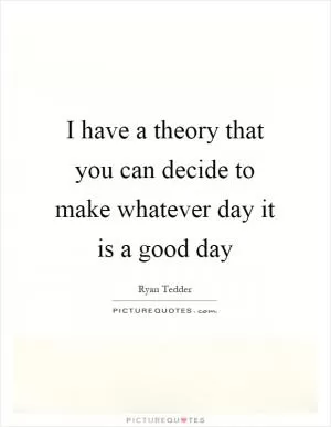 I have a theory that you can decide to make whatever day it is a good day Picture Quote #1