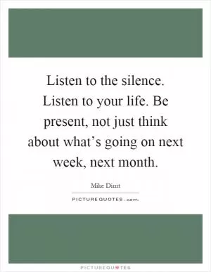 Listen to the silence. Listen to your life. Be present, not just think about what’s going on next week, next month Picture Quote #1