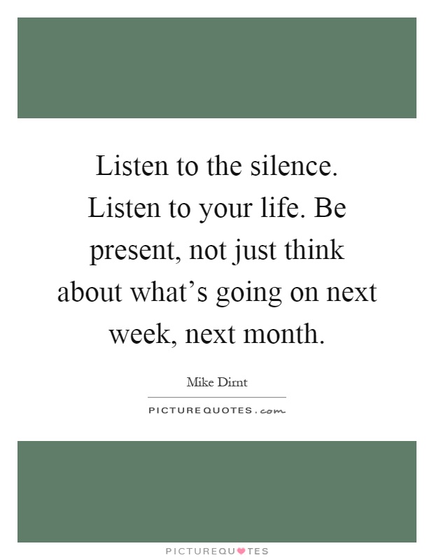 Listen to the silence. Listen to your life. Be present, not just think about what's going on next week, next month Picture Quote #1