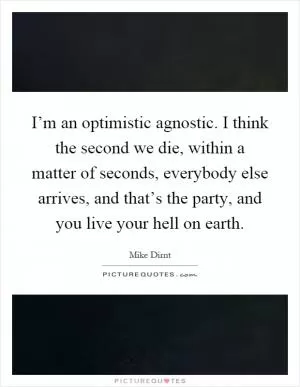 I’m an optimistic agnostic. I think the second we die, within a matter of seconds, everybody else arrives, and that’s the party, and you live your hell on earth Picture Quote #1