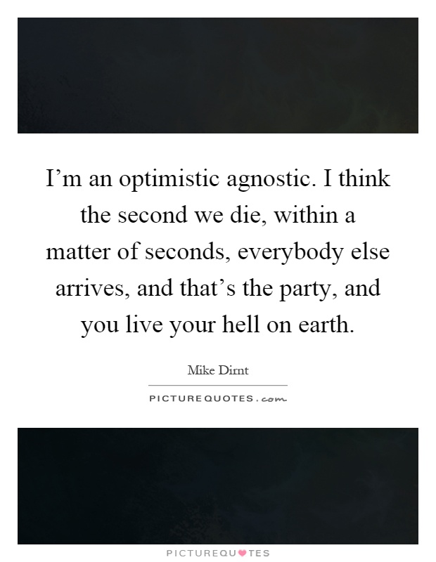 I'm an optimistic agnostic. I think the second we die, within a matter of seconds, everybody else arrives, and that's the party, and you live your hell on earth Picture Quote #1