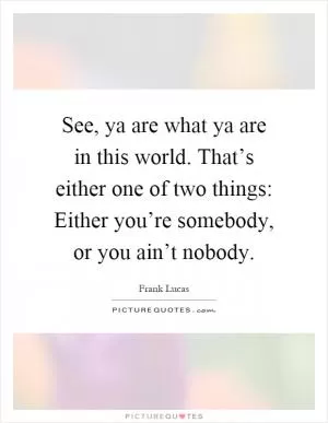 See, ya are what ya are in this world. That’s either one of two things: Either you’re somebody, or you ain’t nobody Picture Quote #1