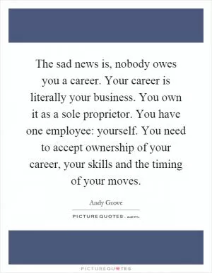 The sad news is, nobody owes you a career. Your career is literally your business. You own it as a sole proprietor. You have one employee: yourself. You need to accept ownership of your career, your skills and the timing of your moves Picture Quote #1